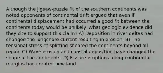 Although the jigsaw-puzzle fit of the southern continents was noted opponents of continental drift argued that even if continental displacement had occurred a good fit between the continents today would be unlikely. What geologic evidence did they cite to support this claim? A) Deposition in river deltas had changed the longshore current resulting in erosion. B) The tensional stress of splitting sheared the continents beyond all repair. C) Wave erosion and coastal deposition have changed the shape of the continents. D) Fissure eruptions along <a href='https://www.questionai.com/knowledge/kM2VGmetAS-continental-margins' class='anchor-knowledge'>continental margins</a> had created new land.