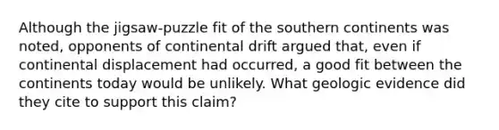 Although the jigsaw-puzzle fit of the southern continents was noted, opponents of continental drift argued that, even if continental displacement had occurred, a good fit between the continents today would be unlikely. What geologic evidence did they cite to support this claim?