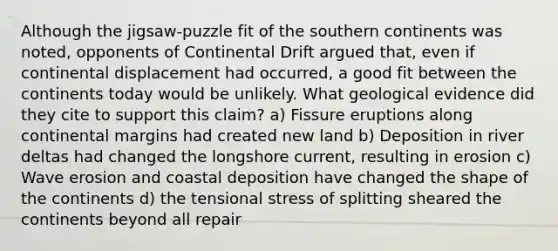 Although the jigsaw-puzzle fit of the southern continents was noted, opponents of Continental Drift argued that, even if continental displacement had occurred, a good fit between the continents today would be unlikely. What geological evidence did they cite to support this claim? a) Fissure eruptions along continental margins had created new land b) Deposition in river deltas had changed the longshore current, resulting in erosion c) Wave erosion and coastal deposition have changed the shape of the continents d) the tensional stress of splitting sheared the continents beyond all repair