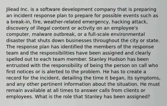 Jilead Inc. is a software development company that is preparing an incident response plan to prepare for possible events such as a break-in, fire, weather-related emergency, hacking attack, discovery of illegal content or activity on an employee's computer, malware outbreak, or a full-scale environmental disaster that shuts down businesses throughout the city or state. The response plan has identified the members of the response team and the responsibilities have been assigned and clearly spelled out to each team member. Stanley Hudson has been entrusted with the responsibility of being the person on call who first notices or is alerted to the problem. He has to create a record for the incident, detailing the time it began, its symptoms, and any other pertinent information about the situation. He must remain available at all times to answer calls from clients or employees. What is the role that Stanley has been assigned?