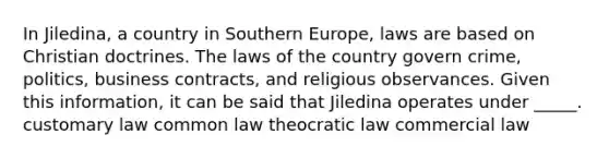 In Jiledina, a country in Southern Europe, laws are based on Christian doctrines. The laws of the country govern crime, politics, business contracts, and religious observances. Given this information, it can be said that Jiledina operates under _____. customary law common law theocratic law commercial law