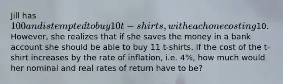 Jill has 100 and is tempted to buy 10 t-shirts, with each one costing10. However, she realizes that if she saves the money in a bank account she should be able to buy 11 t-shirts. If the cost of the t-shirt increases by the rate of inflation, i.e. 4%, how much would her nominal and real rates of return have to be?