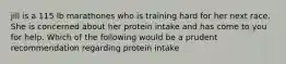 jill is a 115 lb marathones who is training hard for her next race. She is concerned about her protein intake and has come to you for help. Which of the following would be a prudent recommendation regarding protein intake