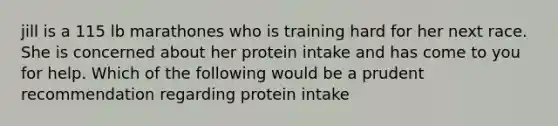 jill is a 115 lb marathones who is training hard for her next race. She is concerned about her protein intake and has come to you for help. Which of the following would be a prudent recommendation regarding protein intake