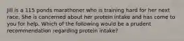 Jill is a 115 ponds marathoner who is training hard for her next race. She is concerned about her protein intake and has come to you for help. Which of the following would be a prudent recommendation regarding protein intake?