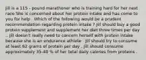 Jill is a 115 - pound marathoner who is training hard for her next race She is concerned about her protein intake and has come to you for help . Which of the following would be a prudent recommendation regarding protein intake ? Jill should buy a good protein supplement and supplement her diet three times per day .. Jill doesn't really need to concern herself with protein intake because she is an endurance athlete . Jill should try to consume at least 62 grams of protein per day . Jill should consume approximately 35-40 % of her total daily calories from proteins .