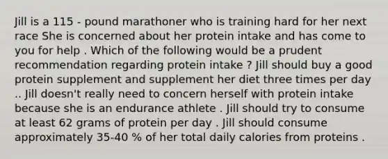 Jill is a 115 - pound marathoner who is training hard for her next race She is concerned about her protein intake and has come to you for help . Which of the following would be a prudent recommendation regarding protein intake ? Jill should buy a good protein supplement and supplement her diet three times per day .. Jill doesn't really need to concern herself with protein intake because she is an endurance athlete . Jill should try to consume at least 62 grams of protein per day . Jill should consume approximately 35-40 % of her total daily calories from proteins .