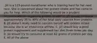 . Jill is a 115-pound marathoner who is training hard for her next race. She is concerned about her protein intake and has come to you for help. Which of the following would be a prudent recommendation regarding protein intake? A. Jill should consume approximately 35 to 40% of her total daily calories from proteins. B. Jill doesn't really need to concern herself with protein intake because she is an endurance athlete. C. Jill should buy a good protein supplement and supplement her diet three times per day. D. Jill should try to consume at least 62 grams of protein per day. E. All of the above