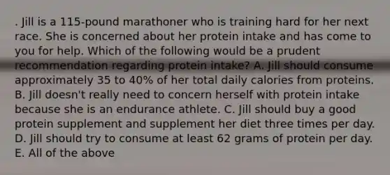 . Jill is a 115-pound marathoner who is training hard for her next race. She is concerned about her protein intake and has come to you for help. Which of the following would be a prudent recommendation regarding protein intake? A. Jill should consume approximately 35 to 40% of her total daily calories from proteins. B. Jill doesn't really need to concern herself with protein intake because she is an endurance athlete. C. Jill should buy a good protein supplement and supplement her diet three times per day. D. Jill should try to consume at least 62 grams of protein per day. E. All of the above