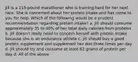 Jill is a 115-pound marathoner who is training hard for her next race. She is concerned about her protein intake and has come to you for help. Which of the following would be a prudent recommendation regarding protein intake? a. Jill should consume approximately 35 to 40% of her total daily calories from proteins b. Jill doesn't really need to concern herself with protein intake because she is an endurance athlete c. Jill should buy a good protein supplement and supplement her diet three times per day d. Jill should try and consume at least 62 grams of protein per day d. All of the above