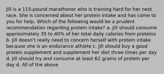 Jill is a 115-pound marathoner who is training hard for her next race. She is concerned about her protein intake and has come to you for help. Which of the following would be a prudent recommendation regarding protein intake? a. Jill should consume approximately 35 to 40% of her total daily calories from proteins b. Jill doesn't really need to concern herself with protein intake because she is an endurance athlete c. Jill should buy a good protein supplement and supplement her diet three times per day d. Jill should try and consume at least 62 grams of protein per day d. All of the above