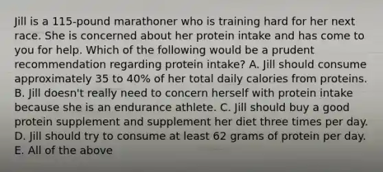 Jill is a 115-pound marathoner who is training hard for her next race. She is concerned about her protein intake and has come to you for help. Which of the following would be a prudent recommendation regarding protein intake? A. Jill should consume approximately 35 to 40% of her total daily calories from proteins. B. Jill doesn't really need to concern herself with protein intake because she is an endurance athlete. C. Jill should buy a good protein supplement and supplement her diet three times per day. D. Jill should try to consume at least 62 grams of protein per day. E. All of the above