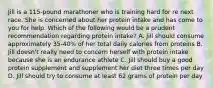 Jill is a 115-pound marathoner who is training hard for re next race. She is concerned about her protein intake and has come to you for help. Which of the following would be a prudent recommendation regarding protein intake? A. Jill should consume approximately 35-40% of her total daily calories from proteins B. Jill doesn't really need to concern herself with protein intake because she is an endurance athlete C. Jill should buy a good protein supplement and supplement her diet three times per day D. Jill should try to consume at least 62 grams of protein per day