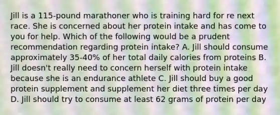 Jill is a 115-pound marathoner who is training hard for re next race. She is concerned about her protein intake and has come to you for help. Which of the following would be a prudent recommendation regarding protein intake? A. Jill should consume approximately 35-40% of her total daily calories from proteins B. Jill doesn't really need to concern herself with protein intake because she is an endurance athlete C. Jill should buy a good protein supplement and supplement her diet three times per day D. Jill should try to consume at least 62 grams of protein per day