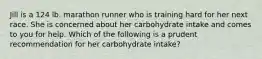 Jill is a 124 lb. marathon runner who is training hard for her next race. She is concerned about her carbohydrate intake and comes to you for help. Which of the following is a prudent recommendation for her carbohydrate intake?