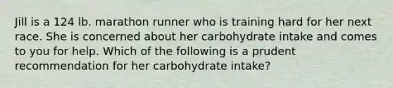 Jill is a 124 lb. marathon runner who is training hard for her next race. She is concerned about her carbohydrate intake and comes to you for help. Which of the following is a prudent recommendation for her carbohydrate intake?