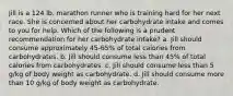 Jill is a 124 lb. marathon runner who is training hard for her next race. She is concerned about her carbohydrate intake and comes to you for help. Which of the following is a prudent recommendation for her carbohydrate intake? a. Jill should consume approximately 45-65% of total calories from carbohydrates. b. Jill should consume less than 45% of total calories from carbohydrates. c. Jill should consume less than 5 g/kg of body weight as carbohydrate. d. Jill should consume more than 10 g/kg of body weight as carbohydrate.