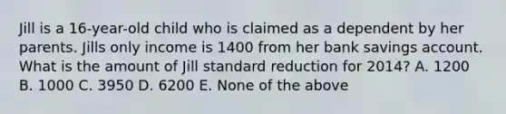 Jill is a 16-year-old child who is claimed as a dependent by her parents. Jills only income is 1400 from her bank savings account. What is the amount of Jill standard reduction for 2014? A. 1200 B. 1000 C. 3950 D. 6200 E. None of the above