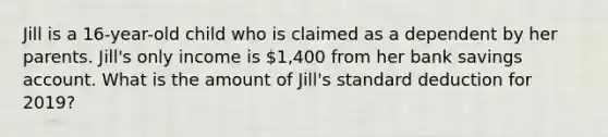 Jill is a 16-year-old child who is claimed as a dependent by her parents. Jill's only income is 1,400 from her bank savings account. What is the amount of Jill's standard deduction for 2019?