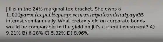 Jill is in the 24% marginal tax bracket. She owns a 1,000 par value public purpose municipal bond that pays35 interest semiannually. What pretax yield on corporate bonds would be comparable to the yield on Jill's current investment? A) 9.21% B) 6.28% C) 5.32% D) 8.96%