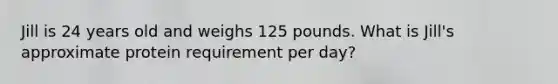 Jill is 24 years old and weighs 125 pounds. What is Jill's approximate protein requirement per day?