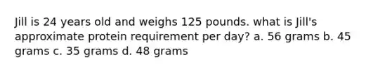 Jill is 24 years old and weighs 125 pounds. what is Jill's approximate protein requirement per day? a. 56 grams b. 45 grams c. 35 grams d. 48 grams