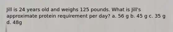 Jill is 24 years old and weighs 125 pounds. What is Jill's approximate protein requirement per day? a. 56 g b. 45 g c. 35 g d. 48g