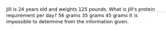 Jill is 24 years old and weights 125 pounds. What is Jill's protein requirement per day? 56 grams 35 grams 45 grams It is impossible to determine from the information given.