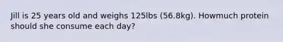 Jill is 25 years old and weighs 125lbs (56.8kg). Howmuch protein should she consume each day?