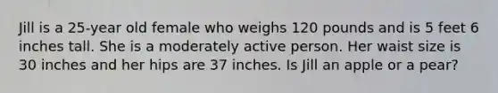 Jill is a 25-year old female who weighs 120 pounds and is 5 feet 6 inches tall. She is a moderately active person. Her waist size is 30 inches and her hips are 37 inches. Is Jill an apple or a pear?