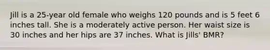 Jill is a 25-year old female who weighs 120 pounds and is 5 feet 6 inches tall. She is a moderately active person. Her waist size is 30 inches and her hips are 37 inches. What is Jills' BMR?