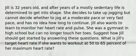 Jill is 32 years old, and after years of a mostly sedentary life is determined to get into shape. She decides to take up jogging but cannot decide whether to jog at a moderate pace or very fast pace, and has no idea how long to continue. Jill also wants to learn to monitor her heart rate and pulse. She was a gymnast in high school but can no longer touch her toes. Suggest how Jill should get started by answering these questions. What is Jill's target heart rate if she wants to workout at 50 to 65 percent of her maximum heart rate?