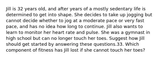Jill is 32 years old, and after years of a mostly sedentary life is determined to get into shape. She decides to take up jogging but cannot decide whether to jog at a moderate pace or very fast pace, and has no idea how long to continue. Jill also wants to learn to monitor her heart rate and pulse. She was a gymnast in high school but can no longer touch her toes. Suggest how Jill should get started by answering these questions.33. Which component of fitness has Jill lost if she cannot touch her toes?