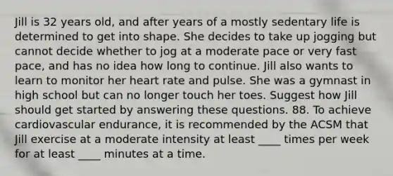 Jill is 32 years old, and after years of a mostly sedentary life is determined to get into shape. She decides to take up jogging but cannot decide whether to jog at a moderate pace or very fast pace, and has no idea how long to continue. Jill also wants to learn to monitor her heart rate and pulse. She was a gymnast in high school but can no longer touch her toes. Suggest how Jill should get started by answering these questions. 88. To achieve cardiovascular endurance, it is recommended by the ACSM that Jill exercise at a moderate intensity at least ____ times per week for at least ____ minutes at a time.