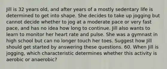 Jill is 32 years old, and after years of a mostly sedentary life is determined to get into shape. She decides to take up jogging but cannot decide whether to jog at a moderate pace or very fast pace, and has no idea how long to continue. Jill also wants to learn to monitor her heart rate and pulse. She was a gymnast in high school but can no longer touch her toes. Suggest how Jill should get started by answering these questions. 60. When Jill is jogging, which characteristic determines whether this activity is aerobic or anaerobic?