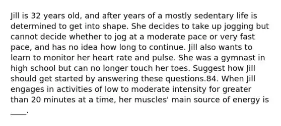 Jill is 32 years old, and after years of a mostly sedentary life is determined to get into shape. She decides to take up jogging but cannot decide whether to jog at a moderate pace or very fast pace, and has no idea how long to continue. Jill also wants to learn to monitor her heart rate and pulse. She was a gymnast in high school but can no longer touch her toes. Suggest how Jill should get started by answering these questions.84. When Jill engages in activities of low to moderate intensity for greater than 20 minutes at a time, her muscles' main source of energy is ____.