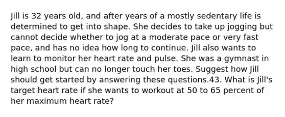 Jill is 32 years old, and after years of a mostly sedentary life is determined to get into shape. She decides to take up jogging but cannot decide whether to jog at a moderate pace or very fast pace, and has no idea how long to continue. Jill also wants to learn to monitor her heart rate and pulse. She was a gymnast in high school but can no longer touch her toes. Suggest how Jill should get started by answering these questions.43. What is Jill's target heart rate if she wants to workout at 50 to 65 percent of her maximum heart rate?