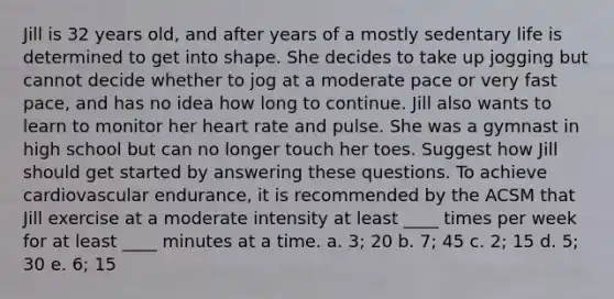 Jill is 32 years old, and after years of a mostly sedentary life is determined to get into shape. She decides to take up jogging but cannot decide whether to jog at a moderate pace or very fast pace, and has no idea how long to continue. Jill also wants to learn to monitor her heart rate and pulse. She was a gymnast in high school but can no longer touch her toes. Suggest how Jill should get started by answering these questions. To achieve cardiovascular endurance, it is recommended by the ACSM that Jill exercise at a moderate intensity at least ____ times per week for at least ____ minutes at a time. a. 3; 20 b. 7; 45 c. 2; 15 d. 5; 30 e. 6; 15