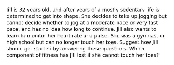 Jill is 32 years old, and after years of a mostly sedentary life is determined to get into shape. She decides to take up jogging but cannot decide whether to jog at a moderate pace or very fast pace, and has no idea how long to continue. Jill also wants to learn to monitor her heart rate and pulse. She was a gymnast in high school but can no longer touch her toes. Suggest how Jill should get started by answering these questions. Which component of fitness has Jill lost if she cannot touch her toes?