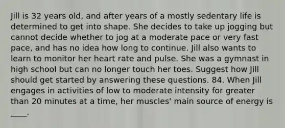 Jill is 32 years old, and after years of a mostly sedentary life is determined to get into shape. She decides to take up jogging but cannot decide whether to jog at a moderate pace or very fast pace, and has no idea how long to continue. Jill also wants to learn to monitor her heart rate and pulse. She was a gymnast in high school but can no longer touch her toes. Suggest how Jill should get started by answering these questions. 84. When Jill engages in activities of low to moderate intensity for greater than 20 minutes at a time, her muscles' main source of energy is ____.