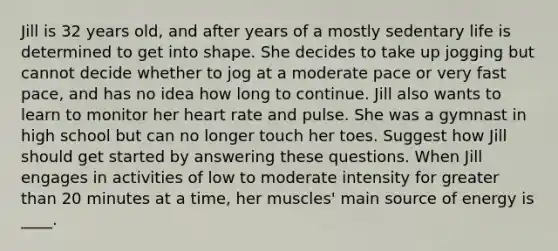 Jill is 32 years old, and after years of a mostly sedentary life is determined to get into shape. She decides to take up jogging but cannot decide whether to jog at a moderate pace or very fast pace, and has no idea how long to continue. Jill also wants to learn to monitor her heart rate and pulse. She was a gymnast in high school but can no longer touch her toes. Suggest how Jill should get started by answering these questions. When Jill engages in activities of low to moderate intensity for greater than 20 minutes at a time, her muscles' main source of energy is ____.