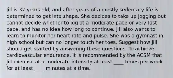 Jill is 32 years old, and after years of a mostly sedentary life is determined to get into shape. She decides to take up jogging but cannot decide whether to jog at a moderate pace or very fast pace, and has no idea how long to continue. Jill also wants to learn to monitor her heart rate and pulse. She was a gymnast in high school but can no longer touch her toes. Suggest how Jill should get started by answering these questions. To achieve cardiovascular endurance, it is recommended by the ACSM that Jill exercise at a moderate intensity at least ____ times per week for at least ____ minutes at a time.