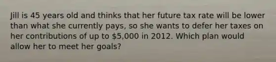 Jill is 45 years old and thinks that her future tax rate will be lower than what she currently pays, so she wants to defer her taxes on her contributions of up to 5,000 in 2012. Which plan would allow her to meet her goals?