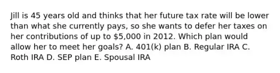 Jill is 45 years old and thinks that her future tax rate will be lower than what she currently pays, so she wants to defer her taxes on her contributions of up to 5,000 in 2012. Which plan would allow her to meet her goals? A. 401(k) plan B. Regular IRA C. Roth IRA D. SEP plan E. Spousal IRA