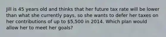 Jill is 45 years old and thinks that her future tax rate will be lower than what she currently pays, so she wants to defer her taxes on her contributions of up to 5,500 in 2014. Which plan would allow her to meet her goals?