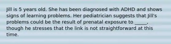 Jill is 5 years old. She has been diagnosed with ADHD and shows signs of learning problems. Her pediatrician suggests that Jill's problems could be the result of prenatal exposure to _____, though he stresses that the link is not straightforward at this time.