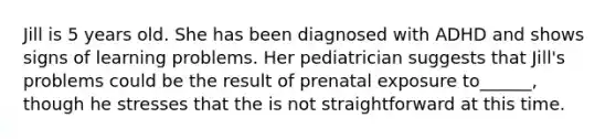 Jill is 5 years old. She has been diagnosed with ADHD and shows signs of learning problems. Her pediatrician suggests that Jill's problems could be the result of prenatal exposure to______, though he stresses that the is not straightforward at this time.