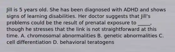 Jill is 5 years old. She has been diagnosed with ADHD and shows signs of learning disabilities. Her doctor suggests that Jill's problems could be the result of prenatal exposure to _____, though he stresses that the link is not straightforward at this time. A. chromosomal abnormalities B. genetic abnormalities C. cell differentiation D. behavioral teratogens