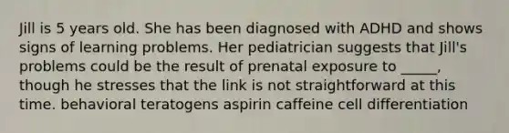 Jill is 5 years old. She has been diagnosed with ADHD and shows signs of learning problems. Her pediatrician suggests that Jill's problems could be the result of prenatal exposure to _____, though he stresses that the link is not straightforward at this time. behavioral teratogens aspirin caffeine cell differentiation