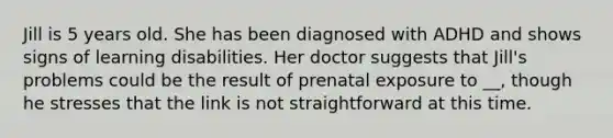 Jill is 5 years old. She has been diagnosed with ADHD and shows signs of learning disabilities. Her doctor suggests that Jill's problems could be the result of prenatal exposure to __, though he stresses that the link is not straightforward at this time.